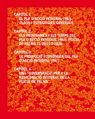 PlatjadePalma/PartI:ElPlad´Acció/Pàg.48
CAPÍTOL 1
	 EL PLA D’ACCIÓ INTEGRAL (PAI).
CLAUS I ESTRATÈGIES GENERALS
Capítol 2.
	 Els Programes i els Temps del
Pla d’Acció Integral (Pai). Platja
de Palma el 2015 i 2020
Capítol 3.
	 La projecció econòmica del Pla
d’Acció Integral (PAI)
Capítol 4.
	 Una “Governança” per a la
Revaloració Integral de la
Platja de Palma
 