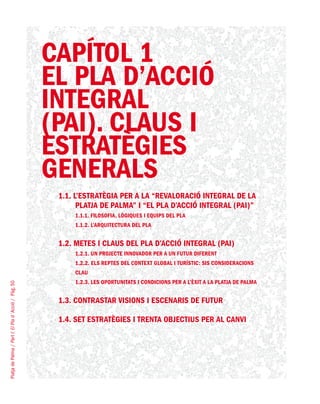 PlatjadePalma/PartI:ElPlad´Acció/Pàg.50
CAPÍTOL 1
EL PLA D’ACCIÓ
INTEGRAL
(PAI). CLAUS I
ESTRATÈGIES
GENERALS
1.1. L’ESTRATÈGIA PER A LA “REVALORACIÓ INTEGRAL DE LA
PLATJA DE PALMA” I “EL PLA D’ACCIÓ INTEGRAL (PAI)”
1.1.1. Filosofia, lògiques i equips del Pla
1.1.2. L’arquitectura del Pla
1.2. METES I CLAUS DEL PLA D’ACCIÓ INTEGRAL (PAI)
1.2.1. Un projecte innovador per a un futur diferent
1.2.2. Els reptes del context global i turístic: sis consideracions
clau
1.2.3. Les oportunitats i condicions per a l’èxit a la Platja de Palma
1.3. CONTRASTAR VISIONS I ESCENARIS DE FUTUR
1.4. SET ESTRATÈGIES I TRENTA OBJECTIUS PER AL CANVI
 