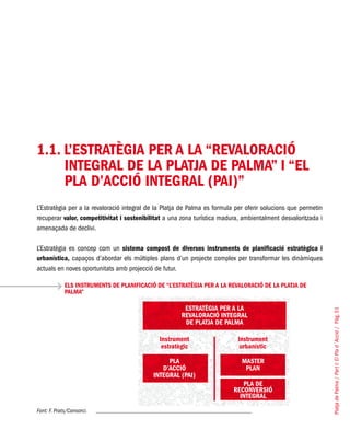 PlatjadePalma/PartI:ElPlad´Acció/Pàg.51
1.1. L’ESTRATÈGIA PER A LA “REVALORACIÓ
INTEGRAL DE LA PLATJA DE PALMA” I “EL
PLA D’ACCIÓ INTEGRAL (PAI)”
L’Estratègia per a la revaloració integral de la Platja de Palma es formula per oferir solucions que permetin
recuperar valor, competitivitat i sostenibilitat a una zona turística madura, ambientalment desvaloritzada i
amenaçada de declivi.
L’Estratègia es concep com un sistema compost de diversos instruments de planificació estratègica i
urbanística, capaços d’abordar els múltiples plans d’un projecte complex per transformar les dinàmiques
actuals en noves oportunitats amb projecció de futur.
ELS INSTRUMENTS DE PLANIFICACIÓ DE “L’ESTRATÈGIA PER A LA REVALORACIÓ DE LA PLATJA DE
PALMA”
Font: F. Prats/Consorci.
 