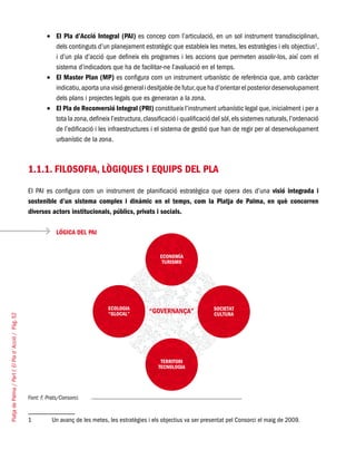 PlatjadePalma/PartI:ElPlad´Acció/Pàg.52
El Pla d’Acció Integral (PAI)•	 es concep com l’articulació, en un sol instrument transdisciplinari,
dels continguts d’un planejament estratègic que estableix les metes, les estratègies i els objectius1
,
i d’un pla d’acció que defineix els programes i les accions que permeten assolir-los, així com el
sistema d’indicadors que ha de facilitar-ne l’avaluació en el temps.
El Master Plan (MP)•	 es configura com un instrument urbanístic de referència que, amb caràcter
indicatiu,aporta unavisió generali desitjablede futur,queha d’orientar el posterior desenvolupament
dels plans i projectes legals que es generaran a la zona.
El Pla de Reconversió Integral (PRI)•	 constitueix l’instrument urbanístic legal que,inicialment i per a
tota la zona,defineix l’estructura,classificació i qualificació del sòl,els sistemes naturals,l’ordenació
de l’edificació i les infraestructures i el sistema de gestió que han de regir per al desenvolupament
urbanístic de la zona.
1.1.1. Filosofia, lògiques i equips del Pla
El PAI es configura com un instrument de planificació estratègica que opera des d’una visió integrada i
sostenible d’un sistema complex i dinàmic en el temps, com la Platja de Palma, en què concorren
diversos actors institucionals, públics, privats i socials.
LÓGICA DEL PAI
Font: F. Prats/Consorci.
1	 Un avanç de les metes, les estratègies i els objectius va ser presentat pel Consorci el maig de 2009.
 