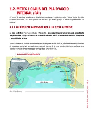 PlatjadePalma/PartI:ElPlad´Acció/Pàg.55
1.2. METES I CLAUS DEL PLA D’ACCIÓ
INTEGRAL (PAI)
En temps de canvi de paradigma, el desafiament consisteix a no escriure sobre l’última pàgina del cicle
històric que es tanca, sinó en la primera del nou cicle que s’obre, perquè la diferència pot arribar a ser
abismal.
1.2.1. Un projecte innovador per a un futur diferent
La meta central del Pla d’Acció Integral (PAI) es xifra a aconseguir impulsar una revaloració general de la
Platja de Palma, capaç d’estimular, en un moment de canvi global, un nou cicle d’innovació, prosperitat
i sostenibilitat a la zona.
Aquesta meta s’ha d’interpretar com una decisió estratègica que,més enllà de solucions merament pal·liatives
de curt abast, aposta per una autèntica revaloració integral de la zona com la millor forma d’afrontar una
època d’incertesa, condicionada pels canvis globals, turístics i locals.
LA PLATJA DE PALMA (MALLORCA)
Font: F.Prats/Consorci
CIUTAT DE PALMA
BADIA DE PALMA
 