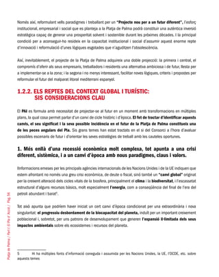 PlatjadePalma/PartI:ElPlad´Acció/Pàg.56
Només així, reformulant vells paradigmes i treballant per un “Projecte nou per a un futur diferent”, l’esforç
institucional, empresarial i social que es planteja a la Platja de Palma podrà constituir una autèntica inversió
estratègica capaç de generar una prosperitat solvent i sostenible durant les pròximes dècades. I la principal
condició per a aconseguir-ho resideix en la capacitat institucional i social d’assumir aquest enorme repte
d’innovació i reformulació d’unes lògiques esgotades que n’aguditzen l’obsolescència.
Així, inevitablement, el projecte de la Platja de Palma adquireix una doble projecció: la primera i central, el
compromís d’oferir als seus empresaris, treballadors i residents una alternativa ambiciosa i de futur, llesta per
a implementar-se a la zona; i la segona i no menys interessant, facilitar noves lògiques, criteris i propostes per
reformular el futur del malparat litoral mediterrani espanyol.
1.2.2. Els reptes del context global i turístic: 		
sis consideracions clau
El PAI es formula amb necessitat de projectar-se al futur en un moment amb transformacions en múltiples
plans, la qual cosa permet parlar d’un canvi de cicle històric i d’època. El fet de tractar d’identificar aquests
canvis, el seu significat i la seva possible incidència en el futur de la Platja de Palma constitueix una
de les peces angulars del Pla. Sis grans temes han estat tractats en el si del Consorci a l’hora d’avaluar
possibles escenaris de futur i d’orientar les seves estratègies de treball amb les cauteles oportunes.
1. Més enllà d’una recessió econòmica molt complexa, tot apunta a una crisi
diferent, sistèmica, i a un canvi d’època amb nous paradigmes, claus i valors.
IInformacions emeses per les principals agències internacionals de les Nacions Unides i de la UE indiquen que
estem afrontant no només una greu crisi econòmica, de deute o fiscal, sinó també un “canvi global” originat
per la creixent alteració dels cicles vitals de la biosfera, principalment el clima i la biodiversitat, i l’escassetat
estructural d’alguns recursos bàsics, molt especialment l’energia, com a conseqüència del final de l’era del
petroli abundant i barat5
.
Tot això apunta que podríem haver iniciat un cert canvi d’època condicionat per una extraordinària i nova
singularitat: el progressiu desbordament de la biocapacitat del planeta, induït per un important creixement
poblacional i, sobretot, per uns patrons de desenvolupament que generen l’expansió il·limitada dels seus
impactes ambientals sobre els ecosistemes i recursos del planeta.
5	 Hi ha múltiples fonts d’informació coneguda i assumida per les Nacions Unides, la UE, l’OCDE, etc. sobre
aquests temes
 