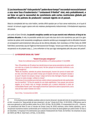PlatjadePalma/PartI:ElPlad´Acció/Pàg.58
2.Lesincertesesdel“ciclepostcrisi”podendurartemps6
inoconduirnecessàriament
a una nova fase d’exuberància i “creixement il·limitat” sinó, més probablement, a
un futur en què la necessitat de convivència amb certes restriccions globals pot
modificar els patrons de producció i consum vigents en el passat.
Atesa la complexitat del nou cicle històric, sembla difícil apostar per un futur sense restriccions, en el qual el
mercat i el consum puguin operar amb els mateixos plantejaments indiscriminats i il·limitadament expansius
del passat.
Junt amb el Canvi Climàtic, la qüestió energètica sembla ser la que exercirà més influència al llarg de les
pròximes dècades. A més, la previsible sortida de la part més dura de la crisi econòmica per part d’un gran
nombre de països amb necessitats energètiques creixents sembla que ensopegarà amb la dificultat d’accedir
al corresponent subministrament dels preus de les últimes dècades. Com recordava a El País l’estiu de 2009
Fatih Birol, economista cap de l’Agència Internacional de l’Energia,“encara que molts creuen que hi haurà una
recuperació en els propers anys, [...] ens enfrontem al risc que sigui estrangulada pels alts preus del petroli”.
6	 Hi ha testimonis de múltiples analistes sobre la incerta dimensió i durada del cicle de recuperació econòmica
al món i es parla d’un “llarg període de baix creixement i alt atur” (titular de El País, 11-04-2010). L’FMI preveu que la
zona euro generarà un bilió de dèficit públic fins el 2011 (El País, 26-03-2009). El vicepresident de la UE, J. Almunia,
a la presentació del llibre El euro al rescate de Europa (març de 2010) estimava, entre d’altres qüestions, que la
recuperació econòmica estaria condicionada per la resolució d’una bossa de deute global que podria tardar 10 anys a
ser absorbida. I a Espanya hi ha estimacions que avaluen l’endeutament de l’Estat, les famílies i les empreses en prop
del 400% del PIB (X. Vidal Folch a El País, 11-02-2010).
LA PERCEPCIÓ SOCIAL DEL “CANVI”
“Davant d’una greu emergència”
Titular d’un editorial conjunt de 56 periòdics a 45 països publicat 7/12/2009.
“Avui, 56 periòdics de 45 països han decidit donar el pas sense precedents de parlar amb
una sola veu a través d’un editorial comú. Ho fem perquè la humanitat s’enfronta a una
greu emergència”.
“Molts de nosaltres, sobretot als països desenvolupats, haurem de canviar el nostre estil
de vida. L’era dels vols que costen menys que el trajecte amb taxi a l’aeroport s’acosta a
la seva fi. Haurem de comprar, menjar i viatjar de forma més intel·ligent. Haurem de pagar
més per la nostra energia i utilitzar-la menys”.
“Però el pas d’una societat que emeti poc carboni ofereix la perspectiva de més oportunitats
que de sacrificis”. “El flux de capitals és una dada significativa: l’any passat, per primera
vegada, es va invertir més en energia renovable que a produir electricitat a partir de
combustibles fòssils” però “això exigirà el triomf de l’optimisme sobre el pessimisme, de la
visió de futur sobre l’estretor de mires”.
Font: El País, 7 de desembre de 2009.
 
