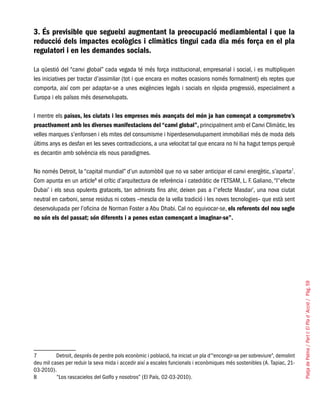 PlatjadePalma/PartI:ElPlad´Acció/Pàg.59
3. És previsible que segueixi augmentant la preocupació mediambiental i que la
reducció dels impactes ecològics i climàtics tingui cada dia més força en el pla
regulatori i en les demandes socials.
La qüestió del “canvi global” cada vegada té més força institucional, empresarial i social, i es multipliquen
les iniciatives per tractar d’assimilar (tot i que encara en moltes ocasions només formalment) els reptes que
comporta, així com per adaptar-se a unes exigències legals i socials en ràpida progressió, especialment a
Europa i els països més desenvolupats.
I mentre els països, les ciutats i les empreses més avançats del món ja han començat a comprometre’s
proactivament amb les diverses manifestacions del “canvi global”, principalment amb el Canvi Climàtic, les
velles marques s’enfonsen i els mites del consumisme i hiperdesenvolupament immobiliari més de moda dels
últims anys es desfan en les seves contradiccions, a una velocitat tal que encara no hi ha hagut temps perquè
es decantin amb solvència els nous paradigmes.
No només Detroit, la “capital mundial” d’un automòbil que no va saber anticipar el canvi energètic, s’aparta7
.
Com apunta en un article8
el crític d’arquitectura de referència i catedràtic de l’ETSAM, L. F. Galiano, “l’‘efecte
Dubai’ i els seus opulents gratacels, tan admirats fins ahir, deixen pas a l’‘efecte Masdar’, una nova ciutat
neutral en carboni, sense residus ni cotxes –mescla de la vella tradició i les noves tecnologies– que està sent
desenvolupada per l’oficina de Norman Foster a Abu Dhabi. Cal no equivocar-se, els referents del nou segle
no són els del passat; són diferents i a penes estan començant a imaginar-se”.
7	 Detroit, després de perdre pols econòmic i població, ha iniciat un pla d’“encongir-se per sobreviure”, demolint
deu mil cases per reduir la seva mida i accedir així a escales funcionals i econòmiques més sostenibles (A. Tapiac, 21-
03-2010).
8	 “Los rascacielos del Golfo y nosotros” (El País, 02-03-2010).
 