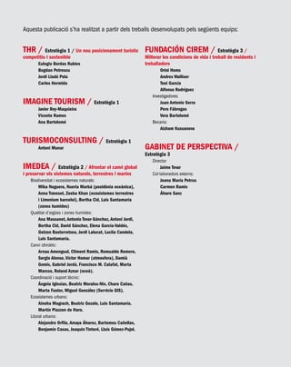 Aquesta publicació s’ha realitzat a partir dels treballs desenvolupats pels següents equips:
THR / Estratègia 1 / Un nou posicionament turístic
competitiu i sostenible
Eulogio Bordas Rubies
Bogdan Petrescu
Jordi Lladó Pola
Carlos Hermida
IMAGINE TOURISM / Estratègia 1
Javier Rey-Maquieira
Vicente Ramos
Ana Bartolomé
TURISMOCONSULTING / Estratègia 1
Antoni Munar
IMEDEA / Estratègia 2 / Afrontar el canvi global
i preservar els sistemes naturals, terrestres i marins
Biodiversitat i ecosistemes naturals:
Mika Noguera, Nueria Marbá (posidònia oceànica),
Anna Traveset, Zeeba Khan (ecosistemes terrestres
i Limonium barceloi), Bertha Cid, Luis Santamaria
(zones humides)
Qualitat d’aigües i zones humides:
Ana Massanet, Antonio Tovar-Sánchez, Antoni Jordi,
Bertha Cid, David Sánchez, Elena García-Valdés,
Gotzon Basterretxea, Jordi Lalucat, Lucila Candela,
Luis Santamaría.
Canvi climàtic:
Arnau Amengual, Climent Ramis, Romualdo Romero,
Sergio Alonso, Víctor Homar (atmosfera), Damià
Gomis, Gabriel Jordá, Francisco M. Calafat, Marta
Marcos, Roland Aznar (oceà).
Coordinació i suport tècnic:
Ángela Iglesias, Beatriz Morales-Nin, Charo Cañas,
Marta Fuster, Miguel González (Servicio GIS).
Ecosistemes urbans:
Ainoha Magrach, Beatriz Gozalo, Luis Santamaría,
Martín Piazzon de Haro.
Litoral urbano:
Alejandro Orfila, Amaya Álvarez, Bartomeu Cañellas,
Benjamín Casas, Joaquin Tintoré, Lluís Gómez-Pujol.
FUNDACIÓN CIREM / Estratègia 3 /
Millorar les condicions de vida i treball de residents i
treballadors
Oriol Homs
Andres Walliser
Toni García
Alfonso Rodríguez
Investigadores
Juan Antonio Serra
Pere Fábregas
Vera Bartolomé
Becaria:
Aizham Kussanova
GABINET DE PERSPECTIVA /
Estratègia 3
Director
Jaime Tovar
Col·laboradors externs:
Joana María Petrus
Carmen Ramis
Álvaro Sanz
 