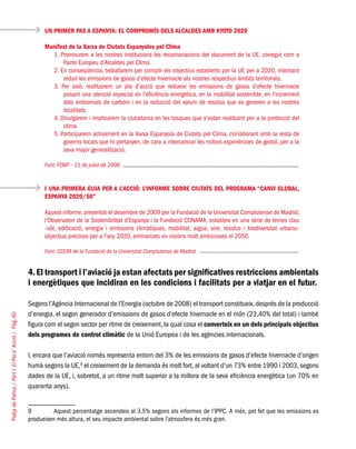 PlatjadePalma/PartI:ElPlad´Acció/Pàg.60
4.El transport i l’aviació ja estan afectats per significatives restriccions ambientals
i energètiques que incidiran en les condicions i facilitats per a viatjar en el futur.
Segons l’Agència Internacional de l’Energia (octubre de 2008) el transport constitueix,després de la producció
d’energia, el segon generador d’emissions de gasos d’efecte hivernacle en el món (23,40% del total) i també
figura com el segon sector per ritme de creixement, la qual cosa el converteix en un dels principals objectius
dels programes de control climàtic de la Unió Europea i de les agències internacionals.
I, encara que l’aviació només representa entorn del 3% de les emissions de gasos d’efecte hivernacle d’origen
humà segons la UE,9
el creixement de la demanda és molt fort, al voltant d’un 73% entre 1990 i 2003, segons
dades de la UE, i, sobretot, a un ritme molt superior a la millora de la seva eficiència energètica (un 70% en
quaranta anys).
9	 Aquest percentatge ascendeix al 3,5% segons els informes de l’IPPC. A més, pel fet que les emissions es
produeixen més altura, el seu impacte ambiental sobre l’atmosfera és més gran.
UN PRIMER PAS A ESPANYA: EL COMPROMÍS DELS ALCALDES AMB KYOTO 2020
Manifest de la Xarxa de Ciutats Espanyoles pel Clima
1. Promourem a les nostres institucions les recomanacions del document de la UE, conegut com a
Pacte Europeu d’Alcaldes pel Clima.
2. En conseqüència, treballarem per complir els objectius establerts per la UE per a 2020, intentant
reduir les emissions de gasos d’efecte hivernacle als nostres respectius àmbits territorials.
3. Per això, realitzarem un pla d’acció que redueixi les emissions de gasos d’efecte hivernacle
posant una atenció especial en l’eficiència energètica, en la mobilitat sostenible, en l’increment
dels embornals de carboni i en la reducció del volum de residus que es generen a les nostres
localitats.
4. Divulgarem i implicarem la ciutadania en les tasques que s’estan realitzant per a la protecció del
clima.
5. Participarem activament en la Xarxa Espanyola de Ciutats pel Clima, col·laborant amb la resta de
governs locals que hi pertanyen, de cara a intercanviar les millors experiències de gestió, per a la
seva major generalització.
Font: FEMP – 21 de juliol de 2008.
I UNA PRIMERA GUIA PER A L’ACCIÓ: L’INFORME SOBRE CIUTATS DEL PROGRAMA “CANVI GLOBAL,
ESPANYA 2020/50”
Aquest informe, presentat el desembre de 2009 per la Fundació de la Universitat Complutense de Madrid,
l’Observatori de la Sostenibilitat d’Espanya i la Fundació CONAMA, estableix en una sèrie de temes clau
–sòl, edificació, energia i emissions climàtiques, mobilitat, aigua, aire, residus i biodiversitat urbana–
objectius precisos per a l’any 2020, emmarcats en visions molt ambicioses el 2050.
Font: CCEIM de la Fundació de la Universitat Complutense de Madrid.
 
