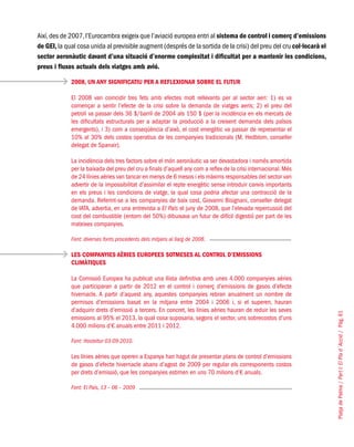 PlatjadePalma/PartI:ElPlad´Acció/Pàg.61
Així,des de 2007,l’Eurocambra exigeix que l’aviació europea entri al sistema de control i comerç d’emissions
de GEI,la qual cosa unida al previsible augment (després de la sortida de la crisi) del preu del cru col·locarà el
sector aeronàutic davant d’una situació d’enorme complexitat i dificultat per a mantenir les condicions,
preus i fluxos actuals dels viatges amb avió.
2008, UN ANY SIGNIFICATIU PER A REFLEXIONAR SOBRE EL FUTUR
El 2008 van coincidir tres fets amb efectes molt rellevants per al sector aeri: 1) es va
començar a sentir l’efecte de la crisi sobre la demanda de viatges aeris; 2) el preu del
petroli va passar dels 36 $/barril de 2004 als 150 $ (per la incidència en els mercats de
les dificultats estructurals per a adaptar la producció a la creixent demanda dels països
emergents), i 3) com a conseqüència d’això, el cost energètic va passar de representar el
10% al 30% dels costos operatius de les companyies tradicionals (M. Hedblom, conseller
delegat de Spanair).
La incidència dels tres factors sobre el món aeronàutic va ser devastadora i només amortida
per la baixada del preu del cru a finals d’aquell any com a reflex de la crisi internacional. Més
de 24 línies aèries van tancar en menys de 6 mesos i els màxims responsables del sector van
advertir de la impossibilitat d’assimilar el repte energètic sense introduir canvis importants
en els preus i les condicions de viatge, la qual cosa podria afectar una contracció de la
demanda. Referint-se a les companyies de baix cost, Giovanni Bisignani, conseller delegat
de IATA, advertia, en una entrevista a El País el juny de 2008, que l’elevada repercussió del
cost del combustible (entorn del 50%) dibuixava un futur de difícil digestió per part de les
mateixes companyies.
Font: diverses fonts procedents dels mitjans al llarg de 2008.
LES COMPANYIES AÈRIES EUROPEES SOTMESES AL CONTROL D’EMISSIONS
CLIMÀTIQUES
La Comissió Europea ha publicat una llista definitiva amb unes 4.000 companyies aèries
que participaran a partir de 2012 en el control i comerç d’emissions de gasos d’efecte
hivernacle. A partir d’aquest any, aquestes companyies rebran anualment un nombre de
permisos d’emissions basat en la mitjana entre 2004 i 2006 i, si el superen, hauran
d’adquirir drets d’emissió a tercers. En concret, les línies aèries hauran de reduir les seves
emissions al 95% el 2013, la qual cosa suposaria, segons el sector, uns sobrecostos d’uns
4.000 milions d’€ anuals entre 2011 i 2012.
Font: Hosteltur 03-09-2010.
Les línies aèries que operen a Espanya han hagut de presentar plans de control d’emissions
de gasos d’efecte hivernacle abans d’agost de 2009 per regular els corresponents costos
per drets d’emissió, que les companyies estimen en uns 70 milions d’€ anuals.
Font: El País, 13 – 06 – 2009
 