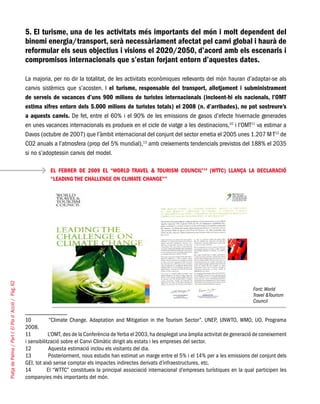 PlatjadePalma/PartI:ElPlad´Acció/Pàg.62
5. El turisme, una de les activitats més importants del món i molt dependent del
binomi energia/transport, serà necessàriament afectat pel canvi global i haurà de
reformular els seus objectius i visions el 2020/2050, d’acord amb els escenaris i
compromisos internacionals que s’estan forjant entorn d’aquestes dates.
La majoria, per no dir la totalitat, de les activitats econòmiques rellevants del món hauran d’adaptar-se als
canvis sistèmics que s’acosten. I el turisme, responsable del transport, allotjament i subministrament
de serveis de vacances d’uns 900 milions de turistes internacionals (incloent-hi els nacionals, l’OMT
estima xifres entorn dels 5.000 milions de turistes totals) el 2008 (n. d’arribades), no pot sostreure’s
a aquests canvis. De fet, entre el 60% i el 90% de les emissions de gasos d’efecte hivernacle generades
en unes vacances internacionals es produeix en el cicle de viatge a les destinacions,10
i l’OMT11
va estimar a
Davos (octubre de 2007) que l’àmbit internacional del conjunt del sector emetia el 2005 unes 1.207 M T12
de
CO2 anuals a l’atmosfera (prop del 5% mundial),13
amb creixements tendencials previstos del 188% el 2035
si no s’adoptessin canvis del model.
EL FEBRER DE 2009 EL “WORLD TRAVEL & TOURISM COUNCIL”14
(WTTC) LLANÇA LA DECLARACIÓ
“LEADING THE CHALLENGE ON CLIMATE CHANGE””
10	 “Climate Change. Adaptation and Mitigation in the Tourism Sector”. UNEP, UNWTO, WMO, UO. Programa
2008.
11	 L’OMT, des de la Conferència de Yerba el 2003, ha desplegat una àmplia activitat de generació de coneixement
i sensibilització sobre el Canvi Climàtic dirigit als estats i les empreses del sector.
12	 Aquesta estimació inclou els visitants del dia.
13	 Posteriorment, nous estudis han estimat un marge entre el 5% i el 14% per a les emissions del conjunt dels
GEI, tot això sense comptar els impactes indirectes derivats d’infraestructures, etc.
14	 El “WTTC” constitueix la principal associació internacional d’empreses turístiques en la qual participen les
companyies més importants del món.
Font: World
Travel &Tourism
Council
 