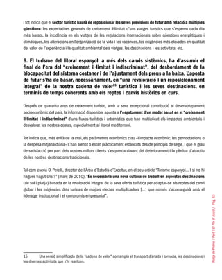 PlatjadePalma/PartI:ElPlad´Acció/Pàg.63
I tot indica que el sector turístic haurà de reposicionar les seves previsions de futur amb relació a múltiples
qüestions: les expectatives generals de creixement il·limitat d’uns viatges turístics que s’esperen cada dia
més barats, la incidència en els viatges de les regulacions internacionals sobre qüestions energètiques i
climàtiques, les alteracions en l’organització de la vida i les vacances, les exigències més elevades en qualitat
del valor de l’experiència i la qualitat ambiental dels viatges, les destinacions i les activitats, etc.
6. El turisme del litoral espanyol, a més dels canvis sistèmics, ha d’assumir el
final de l’era del “creixement il·limitat i indiscriminat”, del desbordament de la
biocapacitat del sistema costaner i de l’ajustament dels preus a la baixa. L’aposta
de futur s’ha de basar, necessàriament, en “una revaloració i un reposicionament
integral” de la nostra cadena de valor15
turística i les seves destinacions, en
terminis de temps coherents amb els reptes i canvis històrics en curs.
Després de quaranta anys de creixement turístic, amb la seva excepcional contribució al desenvolupament
socioeconòmic del país, la informació disponible apunta a l’esgotament d’un model basat en el “creixement
il·limitat i indiscriminat” d’uns fluxos turístics i urbanístics que han multiplicat els impactes ambientals i
desvalorat les nostres costes, especialment al litoral mediterrani.
Tot indica que, més enllà de la crisi, els paràmetres econòmics clau –l’impacte econòmic, les pernoctacions o
la despesa mitjana diària– s’han alentit o estan pràcticament estancats des de principis de segle, i que el grau
de satisfacció per part dels nostres millors clients s’esquerda davant del deteriorament i la pèrdua d’atractiu
de les nostres destinacions tradicionals.
Tal com escriu O. Perelli, director de l’Àrea d’Estudis d’Exceltur, en el seu article “Turisme espanyol… I si no hi
hagués hagut crisi?” (març de 2010),“És necessària una nova cultura de treball en aquestes destinacions
(de sol i platja) basada en la revaloració integral de la seva oferta turística per adaptar-se als reptes del canvi
global i les exigències dels turistes de majors efectes multiplicadors […] que només s’aconseguirà amb el
lideratge institucional i el compromís empresarial”.
15	 Una versió simplificada de la “cadena de valor” contempla el transport d’anada i tornada, les destinacions i
les diverses activitats que s’hi realitzen.
 