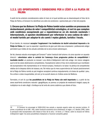 PlatjadePalma/PartI:ElPlad´Acció/Pàg.65
1.2.3. Les oportunitats i condicions per a l’èxit a la Platja de
Palma
A partir de les anteriors consideracions sobre el marc en el qual sembla que es desenvoluparà el futur de la
Platja de Palma, el Consorci ha identificat una sèrie de condicions i oportunitats per a l’èxit del projecte.
1.Encara que les Balears i la Platja de Palma també estan sumides en processos de
desbordament, pèrdua de valor i competitivitat estratègica, el cert és que compten
amb condicions excepcionals per a reposicionar-se en els mercats nacionals i
internacionals, si aposten decididament per reformular la seva cadena de valor i
el model turístic per adaptar-lo als canvis i reptes globals, turístics i locals.
D’una banda, és necessari acceptar l’esgotament i les tendències de declivi estructural imperants a la
Platja de Palma, tot i que la capacitat i experiència de gran part dels seus empresaris i professionals estigui
permetent que moltes de les actuals activitats de la zona encara sobrevisquin.
De fet, diversos estudis encarregats pel Consorci19
sobre l’evolució del turisme a la zona apunten en aquesta
direcció i adverteixen sobre la serietat de l’amenaça d’una progressiva pèrdua de competitivitat i
inevitable declivi: un producte no renovat i una oferta d’allotjament molt més antiga i de menor categoria
que la de les seves destinacions competidores, l’escepticisme sobre el futur de la destinació que manifesten
els touroperadors més representatius en el mercat europeu, l’evolució a la baixa i la pèrdua de competitivitat
relativa de la despesa diària de butxaca, etc. Tot indica que la mera supervivència de l’actual posicionament
de la Platja de Palma només es pot imaginar acceptant continus reajustaments a la baixa de qualitat i preu,
fins arribar a cotes insuportables, tal com ja ha succeït abans en d’altres zones de Mallorca.
Tanmateix, el cert és que les possibilitats de la Platja de Palma són molt importants si, a partir de les
seves excel·lents condicions naturals i geogràfiques, es promou un projecte de revaloració integral, capaç de
multiplicar-ne el valor afegit i d’enllaçar-se bé amb els canvis sistèmics que ofereix el futur.
19	 El Consorci ha encarregat el 2009-2010 tres estudis a reputats experts sobre els mercats turístics. El
primer, al professor de la UIB J. Rey, sobre l’evolució econòmica de la destinació; el segon, a E. Bordas (THR), sobre
la percepció dels touroperadors amb relació al futur de la zona, i el tercer, a T. Munar, sobre la situació de l’oferta
d’allotjament reglat i les seves possibilitats d’adaptació a l’escenari competitiu global.
 