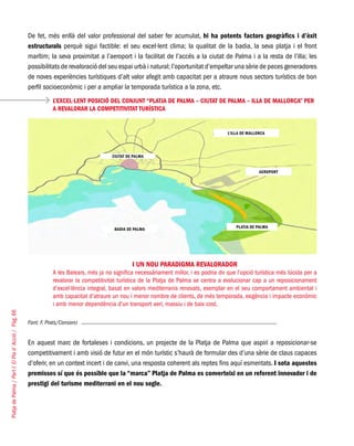 PlatjadePalma/PartI:ElPlad´Acció/Pàg.66
De fet, més enllà del valor professional del saber fer acumulat, hi ha potents factors geogràfics i d’èxit
estructurals perquè sigui factible: el seu excel·lent clima; la qualitat de la badia, la seva platja i el front
marítim; la seva proximitat a l’aeroport i la facilitat de l’accés a la ciutat de Palma i a la resta de l’illa; les
possibilitats de revaloració del seu espai urbà i natural; l’oportunitat d’empeltar una sèrie de peces generadores
de noves experiències turístiques d’alt valor afegit amb capacitat per a atraure nous sectors turístics de bon
perfil socioeconòmic i per a ampliar la temporada turística a la zona, etc.
Font: F. Prats/Consorci
En aquest marc de fortaleses i condicions, un projecte de la Platja de Palma que aspiri a reposicionar-se
competitivament i amb visió de futur en el món turístic s’haurà de formular des d’una sèrie de claus capaces
d’oferir, en un context incert i de canvi, una resposta coherent als reptes fins aquí esmentats. I sota aquestes
premisses sí que és possible que la “marca” Platja de Palma es converteixi en un referent innovador i de
prestigi del turisme mediterrani en el nou segle.
L’EXCEL·LENT POSICIÓ DEL CONJUNT “PLATJA DE PALMA – CIUTAT DE PALMA – ILLA DE MALLORCA” PER
A REVALORAR LA COMPETITIVITAT TURÍSTICA
I UN NOU PARADIGMA REVALORADOR
A les Balears, més ja no significa necessàriament millor, i es podria dir que l’opció turística més lúcida per a
revalorar la competitivitat turística de la Platja de Palma se centra a evolucionar cap a un reposicionament
d’excel·lència integral, basat en valors mediterranis renovats, exemplar en el seu comportament ambiental i
amb capacitat d’atraure un nou i menor nombre de clients, de més temporada, exigència i impacte econòmic
i amb menor dependència d’un transport aeri, massiu i de baix cost.
CIUTAT DE PALMA
BADIA DE PALMA
L’ILLA DE MALLORCA
AEROPORT
PLATJA DE PALMA
 