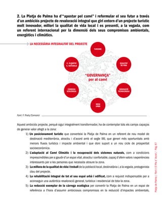 PlatjadePalma/PartI:ElPlad´Acció/Pàg.67
2. La Platja de Palma ha d’“apostar pel canvi” i reformular el seu futur a través
d’un ambiciós projecte de revaloració integral que giri entorn d’un projecte turístic
molt innovador, millori la qualitat de vida local i es presenti, a la vegada, com
un referent internacional per la dimensió dels seus compromisos ambientals,
energètics i climàtics.
LA NECESSÀRIA INTEGRALITAT DEL PROJECTE
Font: F. Prats/Consorci
Aquest ambiciós projecte, perquè sigui integralment transformador, ha de contemplar tots els camps capaços
de generar valor afegit a la zona:
1) Un posicionament turístic que converteixi la Platja de Palma en un referent de nou model de
destinació mediterrània, atractiu i d’acord amb el segle XXI, que generi més oportunitats amb
menors fluxos turístics i impacte ambiental i que doni suport a un nou cicle de prosperitat
socioeconòmica.
2)	 L’adaptació al Canvi Climàtic i la recuperació dels sistemes naturals, com a condicions
imprescindibles per a gaudir d’un espai vital,atractiu i confortable,capaç d’oferir valors i experiències
interessants per a les persones que necessita atraure la zona.
3)	 La millora de la qualitat de vida i treball de la població local,destinatària i,a la vegada,protagonista
clau del projecte.
4)	 La rehabilitació integral de tot el seu espai urbà i edificat, com a requisit indispensable per a
aconseguir una autèntica revaloració general, turística i residencial de tota la zona.
5)	 La reducció exemplar de la càrrega ecològica per convertir la Platja de Palma en un espai de
referència a l’hora d’assumir ambiciosos compromisos en la reducció d’impactes ambientals,
 
