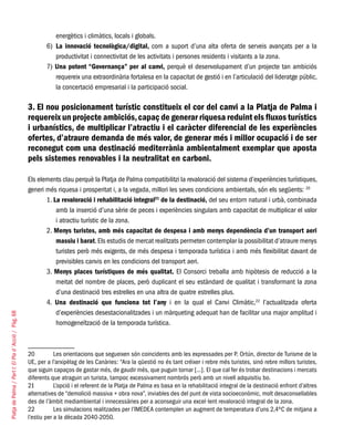 PlatjadePalma/PartI:ElPlad´Acció/Pàg.68
energètics i climàtics, locals i globals.
6)	 La innovació tecnològica/digital, com a suport d’una alta oferta de serveis avançats per a la
productivitat i connectivitat de les activitats i persones residents i visitants a la zona.
7) Una potent “Governança” per al canvi, perquè el desenvolupament d’un projecte tan ambiciós
requereix una extraordinària fortalesa en la capacitat de gestió i en l’articulació del lideratge públic,
la concertació empresarial i la participació social.
3. El nou posicionament turístic constitueix el cor del canvi a la Platja de Palma i
requereix un projecte ambiciós,capaç de generar riquesa reduint els fluxos turístics
i urbanístics, de multiplicar l’atractiu i el caràcter diferencial de les experiències
ofertes, d’atraure demanda de més valor, de generar més i millor ocupació i de ser
reconegut com una destinació mediterrània ambientalment exemplar que aposta
pels sistemes renovables i la neutralitat en carboni.
Els elements clau perquè la Platja de Palma compatibilitzi la revaloració del sistema d’experiències turístiques,
generi més riquesa i prosperitat i, a la vegada, millori les seves condicions ambientals, són els següents: 20
1. La revaloració i rehabilitació integral21
de la destinació, del seu entorn natural i urbà, combinada
amb la inserció d’una sèrie de peces i experiències singulars amb capacitat de multiplicar el valor
i atractiu turístic de la zona.
2. Menys turistes, amb més capacitat de despesa i amb menys dependència d’un transport aeri
massiu i barat. Els estudis de mercat realitzats permeten contemplar la possibilitat d’atraure menys
turistes però més exigents, de més despesa i temporada turística i amb més flexibilitat davant de
previsibles canvis en les condicions del transport aeri.
3. Menys places turístiques de més qualitat. El Consorci treballa amb hipòtesis de reducció a la
meitat del nombre de places, però duplicant el seu estàndard de qualitat i transformant la zona
d’una destinació tres estrelles en una altra de quatre estrelles plus.
4. Una destinació que funciona tot l’any i en la qual el Canvi Climàtic,22
l’actualitzada oferta
d’experiències desestacionalitzades i un màrqueting adequat han de facilitar una major amplitud i
homogeneïtzació de la temporada turística.
20	 Les orientacions que segueixen són coincidents amb les expressades per P. Ortún, director de Turisme de la
UE, per a l’arxipèlag de les Canàries: “Ara la qüestió no és tant créixer i rebre més turistes, sinó rebre millors turistes,
que siguin capaços de gastar més, de gaudir més, que puguin tornar [...]. El que cal fer és trobar destinacions i mercats
diferents que atraguin un turista, tampoc excessivament nombrós però amb un nivell adquisitiu bo.
21	 L’opció i el referent de la Platja de Palma es basa en la rehabilitació integral de la destinació enfront d’altres
alternatives de “demolició massiva + obra nova”, inviables des del punt de vista socioeconòmic, molt desaconsellables
des de l’àmbit mediambiental i innecessàries per a aconseguir una excel·lent revaloració integral de la zona.
22	 Les simulacions realitzades per l’IMEDEA contemplen un augment de temperatura d’uns 2,4ºC de mitjana a
l’estiu per a la dècada 2040-2050.
 