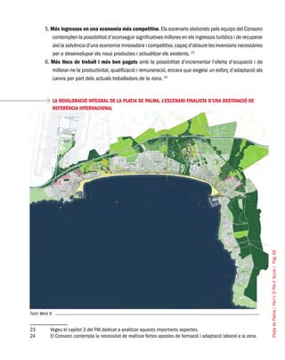 PlatjadePalma/PartI:ElPlad´Acció/Pàg.69
5. Més ingressos en una economia més competitiva. Els escenaris elaborats pels equips del Consorci
contemplen la possibilitat d’aconseguir significatives millores en els ingressos turístics i de recuperar
així la solvència d’una economia innovadora i competitiva,capaç d’atraure les inversions necessàries
per a desenvolupar els nous productes i actualitzar els existents. 23
6. Més llocs de treball i més ben pagats amb la possibilitat d’incrementar l’oferta d’ocupació i de
millorar-ne la productivitat, qualificació i remuneració, encara que exigeixi un esforç d’adaptació als
canvis per part dels actuals treballadors de la zona. 24
LA REVALORACIÓ INTEGRAL DE LA PLATJA DE PALMA, L’ESCENARI FINALISTA D’UNA DESTINACIÓ DE
REFERÈNCIA INTERNACIONAL
Font: West 8
23	 Vegeu el capítol 3 del PAI dedicat a analitzar aquests importants aspectes.
24	 El Consorci contempla la necessitat de realitzar fortes apostes de formació i adaptació laboral a la zona.
 