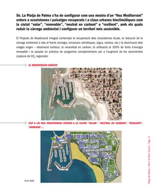 PlatjadePalma/PartI:ElPlad´Acció/Pàg.71
5è. La Platja de Palma s’ha de configurar com una mostra d’un “Nou Mediterrani”
entorn a ecosistemes i paisatges recuperats i a claus urbanes bioclimàtiques com
la ciutat “solar”, “renovable”, “neutral en carboni” o “resilient”, amb els quals
reduir la càrrega ambiental i configurar un territori més sostenible.
El Projecte de Revaloració Integral contempla la recuperació dels ecosistemes locals, la reducció de la
càrrega ambiental a tots el fronts (energia, emissions climàtiques, aigua, residus, etc.) la disminució dels
viatges origen – destinació turística, la neutralitat en carboni, la utilització al 100% de fonts d’energia
renovable i la posada en pràctica de programes complementaris per a l’augment de les escorrenties
(captura de CO2
regionals)
EL MEDITERRANI HERETAT
CAP A UN NOU MEDITARRANI ENTORN A LA CIUTAT “SOLAR”, “NEUTRAL EN CARBONI”, “RESILIENT”,
“ARBRADA”....
Font: AUIA
 