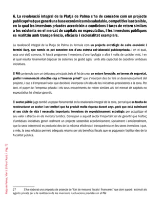 PlatjadePalma/PartI:ElPlad´Acció/Pàg.72
6. La revaloració integral de la Platja de Palma s’ha de concebre com un projecte
publicoprivatquegeneriunabaseeconòmicaméssaludable,competitivaisostenible,
en la qual les inversions privades accedeixin a condicions i taxes de retorn similars
a les existents en el mercat de capitals no especulatius, i les inversions públiques
es realitzin amb transparència, eficàcia i racionalitat exemplars.
La revaloració integral de la Platja de Palma es formula com un projecte estratègic de caire econòmic i
termini llarg, que només es pot concebre des d’una estreta col·laboració publicoprivada, i en el qual,
sota una visió comuna, hi haurà programes i inversions d’una tipologia o altra i molts de caràcter mixt, i en
el qual resulta fonamental disposar de sistemes de gestió àgils i amb alta capacitat de coordinar ambdues
iniciatives.
El PAI contempla com un dels seus principals trets el fet de crear un entorn favorable,en termes de seguretat,
gestió i remuneració atractiva cap a l’inversor privat27
que s’incorpori des de fora al desenvolupament del
projecte, i cap a l’empresari local que decideixi incorporar-s’hi des de les iniciatives preexistents a la zona. Per
tant, el paper de l’empresa privada i els seus requeriments de retorn similars als del mercat de capitals no
especulatius ha d’estar garantit.
El sector públic juga també un paper fonamental en la revaloració integral de la zona, per tal que es tracta de
reestructurar un sector i un territori que ha produït molta riquesa durant anys, però que està culminant
el seu cicle de vida i necessita importants inversions de reposicionament estratègic per actualitzar el
seu valor i atractiu en els mercats turístics. Correspon a aquest sector l’important rol de garantir que l’esforç
d’ambdues iniciatives generi realment un projecte sostenible econòmicament, socialment i ambientalment,
que la seva intervenció es produeixi des de la màxima eficiència i transparència en les seves inversions i que,
a més, la seva eficàcia permeti adequats retorns per als beneficis fiscals que es poguessin facilitar des de la
fiscalitat pública.
27	 S’ha elaborat una proposta de projecte de “Llei de mesures fiscals i financeres” que doni suport i estimuli als
agents privats per a la realització de les inversions i actuacions previstes en el PAI
 