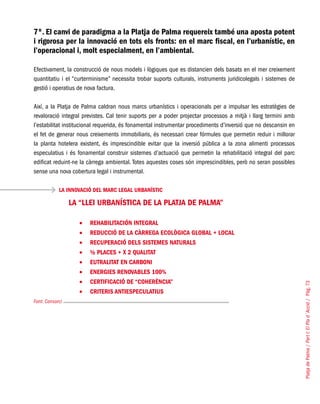 PlatjadePalma/PartI:ElPlad´Acció/Pàg.73
7º. El canvi de paradigma a la Platja de Palma requereix també una aposta potent
i rigorosa per la innovació en tots els fronts: en el marc fiscal, en l’urbanístic, en
l’operacional i, molt especialment, en l’ambiental.
Efectivament, la construcció de nous models i lògiques que es distancien dels basats en el mer creixement
quantitatiu i el “curterminisme” necessita trobar suports culturals, instruments juridicolegals i sistemes de
gestió i operatius de nova factura.
Així, a la Platja de Palma caldran nous marcs urbanístics i operacionals per a impulsar les estratègies de
revaloració integral previstes. Cal tenir suports per a poder projectar processos a mitjà i llarg termini amb
l’estabilitat institucional requerida, és fonamental instrumentar procediments d’inversió que no descansin en
el fet de generar nous creixements immobiliaris, és necessari crear fórmules que permetin reduir i millorar
la planta hotelera existent, és imprescindible evitar que la inversió pública a la zona alimenti processos
especulatius i és fonamental construir sistemes d’actuació que permetin la rehabilitació integral del parc
edificat reduint-ne la càrrega ambiental. Totes aquestes coses són imprescindibles, però no seran possibles
sense una nova cobertura legal i instrumental.
LA INNOVACIÓ DEL MARC LEGAL URBANÍSTIC
Font: Consorci
LA “LLEI URBANÍSTICA DE LA PLATJA DE PALMA”
REHABILITACIÓN INTEGRAL•	
REDUCCIÓ DE LA CÀRREGA ECOLÒGICA GLOBAL + LOCAL•	
RECUPERACIÓ DELS SISTEMES NATURALS•	
½ PLACES + X 2 QUALITAT•	
EUTRALITAT EN CARBONI•	
ENERGIES RENOVABLES 100%•	
CERTIFICACIÓ DE “COHERÈNCIA”•	
CRITERIS ANTIESPECULATIUS•	
 