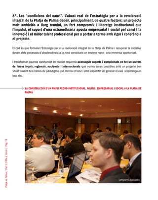 PlatjadePalma/PartI:ElPlad´Acció/Pàg.74
8º. Les “condicions del canvi”. L’abast real de l’estratègia per a la revaloració
integral de la Platja de Palma depèn, principalment, de quatre factors: un projecte
molt ambiciós a llarg termini, un fort compromís i lideratge institucional que
l’impulsi, el suport d’una extraordinària aposta empresarial i social pel canvi i la
innovació i el millor talent professional per a portar a terme amb rigor i coherència
el projecte.
El cert és que formular l’Estratègia per a la revaloració integral de la Platja de Palma i recuperar la iniciativa
davant dels processos d’obsolescència a la zona constitueix un enorme repte i una immensa oportunitat.
I transformar aquesta oportunitat en realitat requereix aconseguir suports i complicitats en tot un univers
de forces locals, regionals, nacionals i internacionals que només seran possibles amb un projecte ben
situat davant dels canvis de paradigma que ofereix el futur i amb capacitat de generar il·lusió i esperança en
tots ells.
LA CONSTRUCCIÓ D’UN AMPLI ACORD INSTITUCIONAL, POLÍTIC, EMPRESARIAL I SOCIAL A LA PLATJA DE
PALMA
Comparini Asociados
 