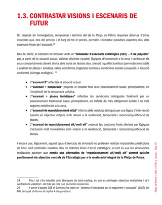 PlatjadePalma/PartI:ElPlad´Acció/Pàg.75
1.3. CONTRASTAR VISIONS I ESCENARIS DE
FUTUR
Un projecte de l’envergadura, complexitat i terminis del de la Platja de Palma requereix dotar-se d’eines
especials que, des del principi i al llarg de tot el procés, permetin contrastar possibles aspectes clau dels
escenaris finals de l’actuació.28
Des de 2009, el Consorci ha treballat amb un “simulador d’escenaris estratègics (SEE) – fi de projecte”
per, a partir de la situació actual, visionar distintes (quatre) lògiques d’intervenció a la zona i contrastar els
seus comportaments davant d’una sèrie curta de factors clau: pressió i qualitat turística (pernoctacions totals
i qualitat de places i turistes), valors econòmics (ingressos turístics), condicions socials (ocupació) i situació
ambiental (càrrega ecològica). 29
L’•	 “escenari 0” reflecteix la situació actual.
L’•	 “escenari + temporada” projecta el resultat final d’un posicionament basat, principalment, en
l’ampliació de la temporada turística.
L’•	 “escenari + places turístiques” reflecteix les condicions obtingudes finalment per un
posicionament tradicional basat, principalment, en l’oferta de més allotjament turístic i de més
segones residències a la zona.
L’•	 “escenari de reposicionament mitjà” informa dels resultats obtinguts per una lògica d’intervenció
basada en objectius mitjans amb relació a la revaloració, temporada i reducció/qualificació de
places.
L’•	 “escenari de reposicionament alt/molt alt” projecta les posicions finals oferides per lògiques
d’actuació molt innovadores amb relació a la revaloració, temporada i reducció/qualificació de
places.
I encara que, lògicament, aquest tipus d’exercicis de simulació no pretenen realitzar impossibles prediccions
de futur, sinó contrastar resultats clau de distintes línies d’acció estratègica, el cert és que les simulacions
realitzades apunten que només una alternativa de “reposicionament alt/molt alt” permet satisfer
positivament els objectius centrals de l’Estratègia per a la revaloració integral de la Platja de Palma.
28	 Fins i tot s’ha treballat amb tècniques de back-casting, en què es plantegen objectius desitjables i se’n
contrasta la viabilitat i els fulls de ruta que permeten assolir-los.
29	 A partir d’aquest SEE el Consorci ha creat un “sistema d’indicadors per al seguiment i avaluació” (SISE) del
PAI, del qual s’informa al capítol 4 d’aquest text.
 