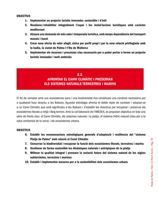 PlatjadePalma/PartI:ElPlad´Acció/Pàg.79
OBJECTIUS
Implementar un projecte turístic innovador, sostenible i d’èxit1.	
Revalorar/rehabilitar integralment l’espai i les instal·lacions turístiques amb caràcter2.	
mediterrani
Atraure una demanda de més valor i temporada turística,amb menys dependència del transport3.	
massiu i barat
Crear nova oferta de valor afegit, única per perfil propi i per la seva relació privilegiada amb4.	
la badia, la ciutat de Palma i l’illa de Mallorca
Implementar els recursos i processos clau necessaris per a poder portar a terme un projecte5.	
turístic innovador i molt ambiciós
E.2.
AFRONTAR EL CANVI CLIMÀTIC I PRESERVAR
ELS SISTEMES NATURALS TERRESTRES I MARINS
El fet de comptar amb uns ecosistemes sans i una biodiversitat rica constitueix una condició necessària per
a qualsevol futur atractiu a les Balears. Aquesta estratègia afronta el doble repte de conèixer i adaptar-se
a un Canvi Climàtic que serà significatiu a les Balears i d’establir les directrius per recuperar i preservar els
ecosistemes litorals a mitjà i llarg termini.Amb la col·laboració de l’IMEDEA, es proposen objectius en tota una
sèrie de fronts clau: el Canvi Climàtic, els sistemes naturals i la platja, el sistema hídric natural (clau per a la
salut ambiental de la zona) i els ecosistemes urbans.
OBJECTIUS
Establir les recomanacions estratègiques generals d’adaptació i resiliència del “sistema6.	
Platja de Palma” amb relació al Canvi Climàtic
Conservar la biodiversitat i recuperar la funció dels ecosistemes litorals, terrestres i marins7.	
Gestionar de forma sostenible les dinàmiques naturals i antròpiques de la platja8.	
Millorar la qualitat integral i preveure la variació futura del sistema natural de les aigües9.	
subterrànies, terrestres i marines
Establir i implementar mesures per a la sostenibilitat dels ecosistemes urbans10.	
 