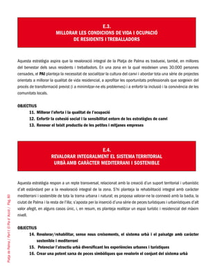 PlatjadePalma/PartI:ElPlad´Acció/Pàg.80
E.3.
MILLORAR LES CONDICIONS DE VIDA I OCUPACIÓ
DE RESIDENTS I TREBALLADORS
Aquesta estratègia aspira que la revaloració integral de la Platja de Palma es tradueixi, també, en millores
del benestar dels seus residents i treballadors. En una zona en la qual resideixen unes 30.000 persones
censades, el PAI planteja la necessitat de socialitzar la cultura del canvi i abordar tota una sèrie de projectes
orientats a millorar la qualitat de vida residencial, a aprofitar les oportunitats professionals que sorgeixin del
procés de transformació previst (i a minimitzar-ne els problemes) i a enfortir la inclusió i la convivència de les
comunitats locals.
OBJECTIUS
Millorar l’oferta i la qualitat de l’ocupació11.	
Enfortir la cohesió social i la sensibilitat entorn de les estratègies de canvi12.	
Renovar el teixit productiu de les petites i mitjanes empreses13.	
E.4.
REVALORAR INTEGRALMENT EL SISTEMA TERRITORIAL
URBÀ AMB CARÀCTER MEDITERRANI I SOSTENIBLE
Aquesta estratègia respon a un repte transversal, relacionat amb la creació d’un suport territorial i urbanístic
d’alt estàndard per a la revaloració integral de la zona. S’hi planteja la rehabilitació integral amb caràcter
mediterrani i sostenible de tota la trama urbana i natural; es proposa valorar-ne la connexió amb la badia, la
ciutat de Palma i la resta de l’illa; s’aposta per la inserció d’una sèrie de peces turístiques i urbanístiques d’alt
valor afegit, en alguns casos únic, i, en resum, es planteja realitzar un espai turístic i residencial del màxim
nivell.
OBJECTIUS
Revalorar/rehabilitar, sense nous creixements, el sistema urbà i el paisatge amb caràcter14.	
sostenible i mediterrani
Potenciar l’atractiu urbà diversificant les experiències urbanes i turístiques15.	
Crear una potent xarxa de peces simbòliques que revalorin el conjunt del sistema urbà16.	
 