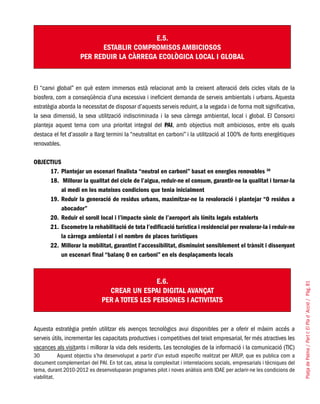 PlatjadePalma/PartI:ElPlad´Acció/Pàg.81
E.5.
ESTABLIR COMPROMISOS AMBICIOSOS
PER REDUIR LA CÀRREGA ECOLÒGICA LOCAL I GLOBAL
El “canvi global” en què estem immersos està relacionat amb la creixent alteració dels cicles vitals de la
biosfera, com a conseqüència d’una excessiva i ineficient demanda de serveis ambientals i urbans. Aquesta
estratègia aborda la necessitat de disposar d’aquests serveis reduint, a la vegada i de forma molt significativa,
la seva dimensió, la seva utilització indiscriminada i la seva càrrega ambiental, local i global. El Consorci
planteja aquest tema com una prioritat integral del PAI, amb objectius molt ambiciosos, entre els quals
destaca el fet d’assolir a llarg termini la “neutralitat en carboni” i la utilització al 100% de fonts energètiques
renovables.
OBJECTIUS
Plantejar un escenari finalista “neutral en carboni” basat en energies renovables17.	 30
Millorar la qualitat del cicle de l’aigua, reduir-ne el consum, garantir-ne la qualitat i tornar-la18.	
al medi en les mateixes condicions que tenia inicialment
Reduir la generació de residus urbans, maximitzar-ne la revaloració i plantejar “0 residus a19.	
abocador”
Reduir el soroll local i l’impacte sònic de l’aeroport als límits legals establerts20.	
Escometre la rehabilitació de tota l’edificació turística i residencial per revalorar-la i reduir-ne21.	
la càrrega ambiental i el nombre de places turístiques
Millorar la mobilitat, garantint l’accessibilitat, disminuint sensiblement el trànsit i dissenyant22.	
un escenari final “balanç 0 en carboni” en els desplaçaments locals
E.6.
CREAR UN ESPAI DIGITAL AVANÇAT
PER A TOTES LES PERSONES I ACTIVITATS
Aquesta estratègia pretén utilitzar els avenços tecnològics avui disponibles per a oferir el màxim accés a
serveis útils, incrementar les capacitats productives i competitives del teixit empresarial, fer més atractives les
vacances als visitants i millorar la vida dels residents. Les tecnologies de la informació i la comunicació (TIC)
30	 Aquest objectiu s’ha desenvolupat a partir d’un estudi específic realitzat per ARUP, que es publica com a
document complementari del PAI. En tot cas, atesa la complexitat i interrelacions socials, empresarials i tècniques del
tema, durant 2010-2012 es desenvoluparan programes pilot i noves anàlisis amb IDAE per aclarir-ne les condicions de
viabilitat.
 