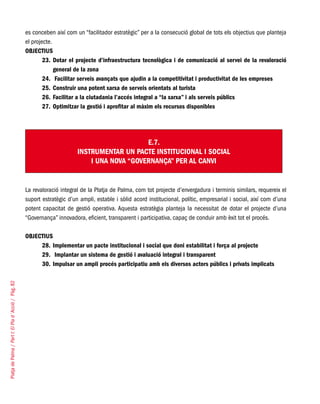 PlatjadePalma/PartI:ElPlad´Acció/Pàg.82
es conceben així com un “facilitador estratègic” per a la consecució global de tots els objectius que planteja
el projecte.
OBJECTIUS
Dotar el projecte d’infraestructura tecnològica i de comunicació al servei de la revaloració23.	
general de la zona
Facilitar serveis avançats que ajudin a la competitivitat i productivitat de les empreses24.	
Construir una potent xarxa de serveis orientats al turista25.	
Facilitar a la ciutadania l’accés integral a “la xarxa” i als serveis públics26.	
Optimitzar la gestió i aprofitar al màxim els recursos disponibles27.	
E.7.
INSTRUMENTAR UN PACTE INSTITUCIONAL I SOCIAL
I UNA NOVA “Governança” PER AL CANVI
La revaloració integral de la Platja de Palma, com tot projecte d’envergadura i terminis similars, requereix el
suport estratègic d’un ampli, estable i sòlid acord institucional, polític, empresarial i social, així com d’una
potent capacitat de gestió operativa. Aquesta estratègia planteja la necessitat de dotar el projecte d’una
“Governança” innovadora, eficient, transparent i participativa, capaç de conduir amb èxit tot el procés.
OBJECTIUS
Implementar un pacte institucional i social que doni estabilitat i força al projecte28.	
Implantar un sistema de gestió i avaluació integral i transparent29.	
Impulsar un ampli procés participatiu amb els diversos actors públics i privats implicats30.	
 