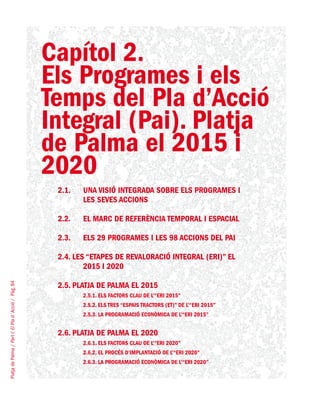 PlatjadePalma/PartI:ElPlad´Acció/Pàg.84
Capítol 2.
Els Programes i els
Temps del Pla d’Acció
Integral (Pai). Platja
de Palma el 2015 i
2020
2.1.	 UNA VISIÓ INTEGRADA SOBRE ELS PROGRAMES I
LES SEVES ACCIONS
2.2.	 EL MARC DE REFERÈNCIA TEMPORAL I ESPACIAL
2.3.	 ELS 29 PROGRAMES I LES 98 ACCIONS DEL PAI
2.4. LES “ETAPES DE REVALORACIÓ INTEGRAL (ERI)” EL
2015 I 2020
2.5. PLATJA DE PALMA EL 2015
2.5.1. Els factors clau de l’“ERI 2015”
2.5.2. Els tres “espais tractors (ET)” de l’“ERI 2015”
2.5.3. La programació econòmica de l’“ERI 2015”
2.6. PLATJA DE PALMA EL 2020
2.6.1. Els factors clau de l’“ERI 2020”
2.6.2. El procés d’implantació de l’“ERI 2020”
2.6.3. La programació econòmica de l’“ERI 2020”
 