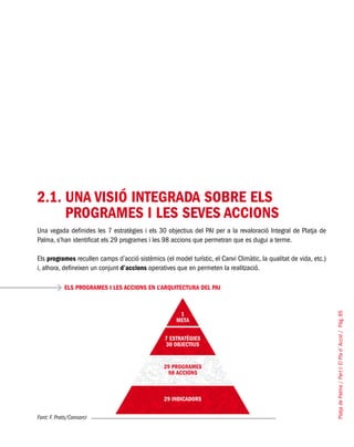 PlatjadePalma/PartI:ElPlad´Acció/Pàg.85
2.1.	UNA VISIÓ INTEGRADA SOBRE ELS
PROGRAMES I LES SEVES ACCIONS
Una vegada definides les 7 estratègies i els 30 objectius del PAI per a la revaloració Integral de Platja de
Palma, s’han identificat els 29 programes i les 98 accions que permetran que es dugui a terme.
Els programes recullen camps d’acció sistèmics (el model turístic, el Canvi Climàtic, la qualitat de vida, etc.)
i, alhora, defineixen un conjunt d’accions operatives que en permeten la realització.
Font: F. Prats/Consorci
ELS PROGRAMES I LES ACCIONS EN L’ARQUITECTURA DEL PAI
 