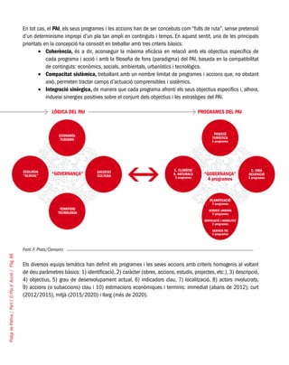 PlatjadePalma/PartI:ElPlad´Acció/Pàg.86
En tot cas, el PAI, els seus programes i les accions han de ser concebuts com “fulls de ruta”, sense pretensió
d’un determinisme impropi d’un pla tan ampli en continguts i temps. En aquest sentit, una de les principals
prioritats en la concepció ha consistit en treballar amb tres criteris bàsics:
Coherència,•	 és a dir, aconseguir la màxima eficàcia en relació amb els objectius específics de
cada programa i acció i amb la filosofia de fons (paradigma) del PAI, basada en la compatibilitat
de continguts: econòmics, socials, ambientals, urbanístics i tecnològics.
Compacitat sistèmica,•	 treballant amb un nombre limitat de programes i accions que, no obstant
això, permeten tractar camps d’actuació comprensibles i sistèmics.
Integració sinèrgica,•	 de manera que cada programa afronti els seus objectius específics i, alhora,
indueixi sinergies positives sobre el conjunt dels objectius i les estratègies del PAI.
Font: F. Prats/Consorci
Els diversos equips temàtics han definit els programes i les seves accions amb criteris homogenis al voltant
de deu paràmetres bàsics: 1) identificació, 2) caràcter (obres, accions, estudis, projectes, etc.), 3) descripció,
4) objectius, 5) grau de desenvolupament actual, 6) indicadors clau, 7) localització, 8) actors involucrats,
9) accions (o subaccions) clau i 10) estimacions econòmiques i terminis: immediat (abans de 2012), curt
(2012/2015), mitjà (2015/2020) i llarg (més de 2020).
LÒGICA DEL PAI PROGRAMES DEL PAI
 