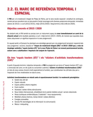 PlatjadePalma/PartI:ElPlad´Acció/Pàg.88
2.2.	EL MARC DE REFERÈNCIA TEMPORAL I
ESPACIAL
El PAI per a la revaloració integral de Platja de Palma, per la seva escala espacial i amplitud de continguts,
només pot ser concebut com un pla procés d’ampli recorregut amb diverses projeccions temporals: immediata
(abans de 2012) i a curt (2012/2015), mitjà (2015/2020) i llarg terminis (més enllà de 2020).
Objectius concrets el 2015 i 2020
No obstant això, el PAI també es concep com un instrument capaç de crear immediatament un canvi de la
situació actual amb resultats operatius a curt i mitjà termini (2015 i 2020), de manera que aquestes dues
dates adquireixen un significat especial en la seva programació.
En aquest sentit, el Consorci ha plantejat una estratègia general per a la programació temporal i espacial dels
seus programes i accions, basada en “etapes de revaloració integral (ERI)” el 2015 i 2020 que, a més de
desplegar autèntics “espais tractors (ET)” de la nova Platja de Palma i un renovat posicionament turístic,
actuen com a catalitzadors i impulsors del conjunt de l’operació.
Els tres “espais tractors (ET)” i els “clústers d’activitats transformadores
(CAT)”
A partir d’aquests terminis i objectius temporals, el PAI ha programat una terna d’“espais tractors (ET)” com
a arrencada del canvi, en els quals es concentren autèntics “clústers d’activitats transformadores (CAT)”
en tots els seus camps d’acció (molt especialment el turístic), que constitueixen les cèl·lules clau per a
l’expansió de l’ona revaloradora en tota la zona.
Activitats transformadores en relació amb el reposicionament turístic i la revaloració paisatgística
Gestió clau del sòl•	
Espais naturals•	
Espais públics urbans singulars•	
Front marítim•	
Accessos i xarxes viàries estructurants•	
Nous hotels internacionals, rehabilitació de la planta hotelera actual i serveis relacionats•	
Peces turístiques emblemàtiques (“catedrals” i nous equipaments)•	
Mobilitat urbana (tramvia, menys trànsit i cotxes elèctrics)•	
Energies renovables•	
Serveis TIC (tecnologies de la informació i la comunicació)•	
Marca i màrqueting•	
 