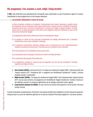 PlatjadePalma/PartI:ElPlad´Acció/Pàg.90
Els programes i les accions a curt, mitjà i llarg termini
El PAI, més enllà dels seus plantejaments immediats (que contemplen un pla d’inversions urgent en marxa),
caracteritza la seva programació en tres etapes bàsiques.
Curt termini (2015):•	 culminació de la “1a etapa de revaloració integral (ERI)”, plasmació dels tres
“espais tractors (ET)”, finalització del 1r programa de rehabilitació residencial i turístic i primers
resultats socials i ambientals.
Mitjà termini (2020):•	 “2a etapa de revaloració integral (ERI)” amb l’expansió dels “espais tractors
(ET)” cap als seus entorns, els programes de rehabilitació integral residencial i turístics, l’avenç en
els objectius socials i la reducció significativa de la càrrega ambiental, local i global.
Llarg termini (després de 2020),•	 en què culmina el conjunt del projecte en tot el territori i els seus
camps d’acció.
A partir d’aquestes consideracions,el Consorci i els equips temàtics han establert un primer esquema espacial i
temporal que ha servit de referència general en la fase de redacció final dels programes i les seves accions.
LES ACCIONS IMMEDIATES A PLATJA DE PALMA
La fase immediata, centrada en la dotació i instrumentació dels mitjans necessaris, comprèn temes
tan importants com la consecució dels pactes institucionals i socials que donin estabilitat al projecte,
l’aprovació de les lleis i els plans corresponents, la creació d’un òrgan de gestió adequat i la xarxa
social, així com el desenvolupament, entre altres, de les següents actuacions rellevants, en què s’inicia
el procés de revaloració integral:
1) L’esponjament dels primers edificis per iniciar la reurbanització urbana.
2) La posada en marxa de dos concursos d’arquitectes de prestigi internacional per a projectes
emblemàtics de les noves “catedrals” turístiques.
3) El compromís d’importants inversions privades, com la construcció de nous desenvolupaments
hotelers de referència internacional i la construcció d’un important centre comercial.
4) El començament de la rehabilitació urbana de deu illes.
5) La presentació de cinc passejos i itineraris en l’entorn de Platja de Palma.
6) La construcció del passeig a Cap Enderrocat.
7) La presentació i posada en marxa del pla de seguretat, així com del pla d’ocupació i formació
específics de Platja de Palma.
 