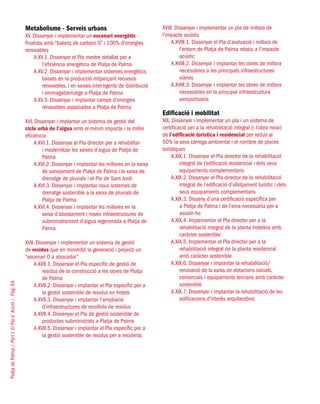 PlatjadePalma/PartI:ElPlad´Acció/Pàg.94
Metabolisme - Serveis urbans
XV. Dissenyar i implementar un escenari energètic
finalista amb “balanç de carboni 0” i 100% d’energies
renovables
A.XV.1. Dissenyar el Pla mestre detallat per a
l’eficiència energètica de Platja de Palma
A.XV.2. Dissenyar i implementar sistemes energètics
basats en la producció mitjançant recursos
renovables, i en xarxes intel·ligents de distribució
i emmagatzematge a Platja de Palma
A.XV.3. Dissenyar i implantar camps d’energies
renovables associades a Platja de Palma
XVI. Dissenyar i implantar un sistema de gestió del
cicle urbà de l’aigua amb el mínim impacte i la millor
eficiència
A.XVI.1. Dissenyar el Pla director per a rehabilitar
i modernitzar les xarxes d’aigua de Platja de
Palma
A.XVI.2. Dissenyar i implantar les millores en la xarxa
de sanejament de Platja de Palma i la xarxa de
drenatge de pluvials i el Pla de Sant Jordi
A.XVI.3. Dissenyar i implantar nous sistemes de
drenatge sostenible a la xarxa de pluvials de
Platja de Palma
A.XVI.4. Dissenyar i implantar les millores en la
xarxa d’abastament i noves infraestructures de
subministrament d’aigua regenerada a Platja de
Palma
XVII. Dissenyar i implementar un sistema de gestió
de residus que en minimitzi la generació i projecti un
“escenari 0 a abocador”
A.XVII.1. Dissenyar el Pla específic de gestió de
residus de la construcció a les obres de Platja
de Palma
A.XVII.2. Dissenyar i implantar el Pla específic per a
la gestió sostenible de residus en hotels
A.XVII.3. Dissenyar i implantar l’ampliació
d’infraestructures de recollida de residus
A.XVII.4. Dissenyar el Pla de gestió sostenible de
productes subministrats a Platja de Palma
A.XVII.5. Dissenyar i implantar el Pla específic per a
la gestió sostenible de residus per a residents
XVIII. Dissenyar i implementar un pla de millora de
l’impacte acústic
A.XVIII.1. Dissenyar el Pla d’avaluació i millora de
l’entorn de Platja de Palma relatiu a l’impacte
acústic
A.XVIII.2. Dissenyar i implantar les obres de millora
necessàries a les principals infraestructures
viàries
A.XVIII.3. Dissenyar i implantar les obres de millora
necessàries en la principal infraestructura
aeroportuària
Edificació i mobilitat
XIX. Dissenyar i implementar un pla i un sistema de
certificació per a la rehabilitació integral (i l’obra nova)
de l’edificació turística i residencial per reduir al
50% la seva càrrega ambiental i el nombre de places
turístiques
A.XIX.1. Dissenyar el Pla director de la rehabilitació
integral de l’edificació residencial i dels seus
equipaments complementaris
A.XIX.2. Dissenyar el Pla director de la rehabilitació
integral de l’edificació d’allotjament turístic i dels
seus equipaments complementaris
A.XIX.3. Disseny d’una certificació específica per
a Platja de Palma i de l’eina necessària per a
assolir-ho
A.XIX.4. Implementar el Pla director per a la
rehabilitació integral de la planta hotelera amb
caràcter sostenible
A.XIX.5. Implementar el Pla director per a la
rehabilitació integral de la planta residencial
amb caràcter sostenible
A.XIX.6. Dissenyar i implantar la rehabilitació/
renovació de la xarxa de dotacions socials,
comercials i equipaments terciaris amb caràcter
sostenible
A.XIX.7. Dissenyar i implantar la rehabilitació de les
edificacions d’interès arquitectònic
 