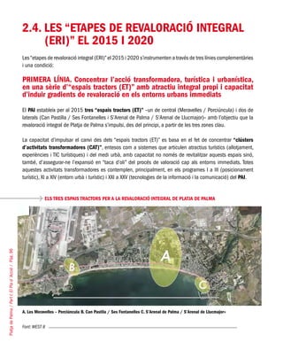 PlatjadePalma/PartI:ElPlad´Acció/Pàg.96
2.4. LES “ETAPES DE REVALORACIÓ INTEGRAL
(ERI)” EL 2015 I 2020
Les“etapes de revaloració integral (ERI)”el 2015 i 2020 s’instrumenten a través de tres línies complementàries
i una condició:
PRIMERA LÍNIA. Concentrar l’acció transformadora, turística i urbanística,
en una sèrie d’“espais tractors (ET)” amb atractiu integral propi i capacitat
d’induir gradients de revaloració en els entorns urbans immediats
El PAI estableix per al 2015 tres “espais tractors (ET)” –un de central (Meravelles / Porciúncula) i dos de
laterals (Can Pastilla / Ses Fontanelles i S’Arenal de Palma / S’Arenal de Llucmajor)– amb l’objectiu que la
revaloració integral de Platja de Palma s’impulsi, des del principi, a partir de les tres zones clau.
La capacitat d’impulsar el canvi des dels “espais tractors (ET)” es basa en el fet de concentrar “clústers
d’activitats transformadores (CAT)”, entesos com a sistemes que articulen atractius turístics (allotjament,
experiències i TIC turístiques) i del medi urbà, amb capacitat no només de revitalitzar aquests espais sinó,
també, d’assegurar-ne l’expansió en “taca d’oli” del procés de valoració cap als entorns immediats. Totes
aquestes activitats transformadores es contemplen, principalment, en els programes I a III (posicionament
turístic), XI a XIV (entorn urbà i turístic) i XXI a XXV (tecnologies de la informació i la comunicació) del PAI.
ELS TRES ESPAIS TRACTORS PER A LA REVALORACIÓ INTEGRAL DE PLATJA DE PALMA
Font: WEST 8
A. Les Meravelles – Porciúncula B. Can Pastila / Ses Fontanelles C. S’Arenal de Palma / S’Arenal de Llucmajor»
 
