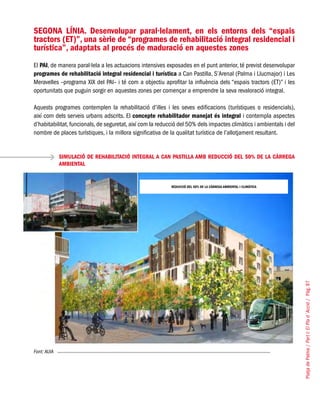 PlatjadePalma/PartI:ElPlad´Acció/Pàg.97
SEGONA LÍNIA. Desenvolupar paral·lelament, en els entorns dels “espais
tractors (ET)”, una sèrie de “programes de rehabilitació integral residencial i
turística”, adaptats al procés de maduració en aquestes zones
El PAI, de manera paral·lela a les actuacions intensives exposades en el punt anterior, té previst desenvolupar
programes de rehabilitació integral residencial i turística a Can Pastilla, S’Arenal (Palma i Llucmajor) i Les
Meravelles –programa XIX del PAI– i té com a objectiu aprofitar la influència dels “espais tractors (ET)” i les
oportunitats que puguin sorgir en aquestes zones per començar a emprendre la seva revaloració integral.
Aquests programes contemplen la rehabilitació d’illes i les seves edificacions (turístiques o residencials),
així com dels serveis urbans adscrits. El concepte rehabilitador manejat és integral i contempla aspectes
d’habitabilitat,funcionals,de seguretat,així com la reducció del 50% dels impactes climàtics i ambientals i del
nombre de places turístiques, i la millora significativa de la qualitat turística de l’allotjament resultant.
SIMULACIÓ DE REHABILITACIÓ INTEGRAL A CAN PASTILLA AMB REDUCCIÓ DEL 50% DE LA CÀRREGA
AMBIENTAL
Font: AUIA
REDUCCIÓ DEL 50% DE LA CÀRREGA AMBIENTAL I CLIMÀTICA
 