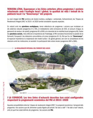 PlatjadePalma/PartI:ElPlad´Acció/Pàg.98
TERCERA LÍNIA. Superposar a les línies anteriors altres programes i accions
relacionats amb l’ecologia local i global, la qualitat de vida i treball de la
població local i la “Governança” del projecte
La visió integral del PAI combina els factors turístics, ecològics i ambientals. Coherentment, les “Etapes de
Revaloració Integral (ERI)” el 2015 i el 2020 també consideren aquests aspectes.
En relació amb les qüestions ecològiques, tenen rellevància els programes i accions que incideixen en
els sistemes naturals (programes IV a VIII), el metabolisme urbà (emissions de CO2, el consum d’aigua, la
generació de residus i de soroll) (programes XV a XVIII) o la intensitat de la mobilitat local (programa XX).Sobre
les qüestions socials, més enllà de la importància de l’habitatge, el PAI considera fonamental la qüestió de la
formació, l’ocupació i les dotacions comunitàries a la zona (programes IX i X). Pel que fa a la “Governança”,
té especial importància la implantació del model turístic i de gestió general, així com la consolidació de les
relacions amb les institucions, la societat i la participació dels actors locals (programes XXVI a XXIX).
LA REVALORACIÓ INTEGRAL DEL TORRENT DES JUEUS
		 Font: WEST 8
I LA CONDICIÓ. Les tres línies d’actuació descrites han estat configurades
respectant la programació econòmica del PAI el 2015 i 2020
Aquesta compatibilitat entre les “etapes de revaloració integral (ERI)” i la projecció econòmica i temporal dels
programes i les accions que els alimenten queda lligada pel procés “de baix a dalt” i “de dalt a baix” descrit,
amb el qual han estat definits els programes i les accions del PAI.
 