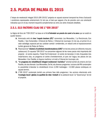 PlatjadePalma/PartI:ElPlad´Acció/Pàg.99
2.5. PLATJA DE PALMA EL 2015
L’“etapa de revaloració integral 2015 (ERI 2015)” projecta en aquest escenari temporal les línies d’actuació
i condicions expressades anteriorment. En tot cas, el text que segueix s’ha de prendre com una orientació
indicativa que en el seu moment requerirà complementar-se amb una sèrie d’estudis detallats.
2.5.1. Els factors clau de l’“ERI 2015”
La lògica de fons de l’“ERI 2015” es basa en el fet d’introduir un procés de canvi a la zona que se sosté en
quatre factors::
A. 	Arrencada amb els tres “espais tractors (ET)” esmentats: Les Meravelles / La Porciúncula, Can
Pastilla / Ses Fontanelles i S’Arenal de Palma / S’Arenal de Llucmajor. En tot cas, el primer té un
valor estratègic especial pel seu caràcter central i emblemàtic, en relació amb el reposicionament
turístic general de Platja de Palma.
B. 	Plasmació de “clústers d’activitats transformadores (CAT)”en les tres zones (en diferents mesures
cadascuna). En aquesta “ERI 2015” es concentren algunes de les noves peces més importants del
projecte : el centre esportiu, l’hotel Fort Enderrocat i el centre de benestar. A més d’aquestes tres
instal·lacions clau, es programa el centre d’entreteniment, el parc de l’aigua, les places de Les
Meravelles i Can Pastilla, la façana marítima i el moll a S’Arenal de Llucmajor, etc.
C. 	“1r programa de rehabilitació integral residencial i turística” orientat també als entorns de Can
Pastilla, els dos Arenals i Les Meravelles. De fet, els diversos programes i accions del PAI contemplen
la possibilitat d’abordar la rehabilitació d’uns 2.290 habitatges i 12.900 places turístiques en
aquest termini.
D.	 L’“ERI 2015” contempla també una primera fase dels programes i les accions relacionats amb
l’ecologia local i global, la qualitat de vida i treball de la població local i la “Governança” de tot
el projecte.
 
