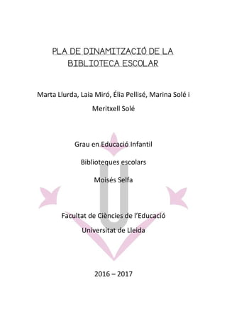 PLA DE DINAMITZACIÓ DE LA
BIBLIOTECA ESCOLAR
Marta Llurda, Laia Miró, Élia Pellisé, Marina Solé i
Meritxell Solé
Grau en Educació Infantil
Biblioteques escolars
Moisés Selfa
Facultat de Ciències de l’Educació
Universitat de Lleida
2016 – 2017
 