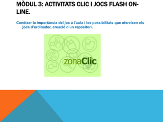 MÒDUL 3: ACTIVITATS CLIC I JOCS FLASH ON-
LINE.
Conèixer la importància del joc a l’aula i les possibilitats que ofereixen els
   jocs d’ordinador, creació d’un repositori.
 