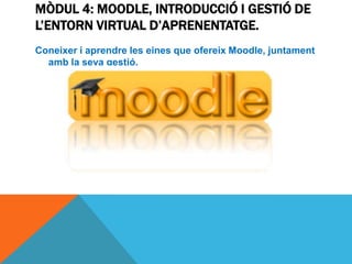 MÒDUL 4: MOODLE, INTRODUCCIÓ I GESTIÓ DE
L’ENTORN VIRTUAL D’APRENENTATGE.
Coneixer i aprendre les eines que ofereix Moodle, juntament
  amb la seva gestió.
 