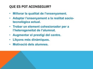 QUE ES POT ACONSEGUIR?
• Millorar la qualitat de l’ensenyament.
• Adaptar l’ensenyament a la realitat socio-
  tecnològica actual.
• Trobar un element cohesionador per a
  l’heterogeneitat de l’alumnat.
• Augmentar el prestigi del centre.
• Lliçons més dinàmiques.
• Motivació dels alumnes.
 