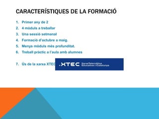 CARACTERÍSTIQUES DE LA FORMACIÓ
1. Primer any de 2
2. 4 mòduls a treballar
3. Una sessió setmanal
4. Formació d’octubre a maig.
5. Menys mòduls més profunditat.
6. Treball pràctic a l’aula amb alumnes


7. Ús de la xarxa XTEC
 