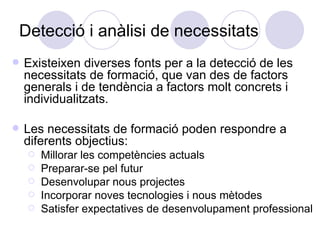 Detecció i anàlisi de necessitats Existeixen diverses fonts per a la detecció de les necessitats de formació, que van des de factors generals i de tendència a factors molt concrets i individualitzats. Les necessitats de formació poden respondre a diferents objectius: Millorar les competències actuals Preparar-se pel futur Desenvolupar nous projectes Incorporar noves tecnologies i nous mètodes Satisfer expectatives de desenvolupament professional 