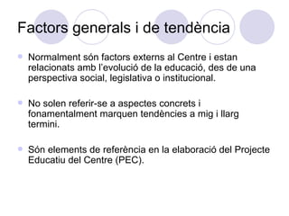 Factors generals i de tendència Normalment són factors externs al Centre i estan relacionats amb l’evolució de la educació, des de una perspectiva social, legislativa o institucional. No solen referir-se a aspectes concrets i fonamentalment marquen tendències a mig i llarg termini. Són elements de referència en la elaboració del Projecte Educatiu del Centre (PEC). 