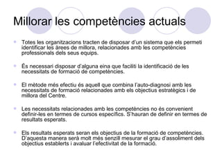 Millorar les competències actuals Totes les organitzacions tracten de disposar d’un sistema que els permeti identificar les àrees de millora, relacionades amb les competències professionals dels seus equips. És necessari disposar d’alguna eina que faciliti la identificació de les necessitats de formació de competències. El mètode més efectiu és aquell que combina l’auto-diagnosi amb les necessitats de formació relacionades amb els objectius estratègics i de millora del Centre. Les necessitats relacionades amb les competències no és convenient definir-les en termes de cursos específics. S’hauran de definir en termes de resultats esperats. Els resultats esperats seran els objectius de la formació de competències. D’aquesta manera serà molt més senzill mesurar el grau d’assoliment dels objectius establerts i avaluar l’efectivitat de la formació. 