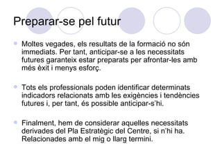 Preparar-se pel futur Moltes vegades, els resultats de la formació no són immediats. Per tant, anticipar-se a les necessitats futures garanteix estar preparats per afrontar-les amb més èxit i menys esforç. Tots els professionals poden identificar determinats indicadors relacionats amb les exigències i tendències futures i, per tant, és possible anticipar-s’hi. Finalment, hem de considerar aquelles necessitats derivades del Pla Estratègic del Centre, si n’hi ha. Relacionades amb el mig o llarg termini. 