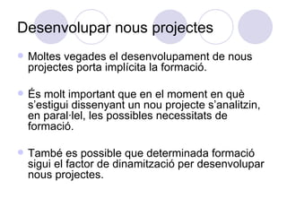 Desenvolupar nous projectes Moltes vegades el desenvolupament de nous projectes porta implícita la formació. És molt important que en el moment en què s’estigui dissenyant un nou projecte s’analitzin, en paral·lel, les possibles necessitats de formació. També es possible que determinada formació sigui el factor de dinamització per desenvolupar nous projectes. 