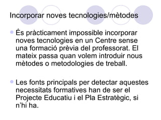 Incorporar noves tecnologies/mètodes És pràcticament impossible incorporar noves tecnologies en un Centre sense una formació prèvia del professorat. El mateix passa quan volem introduir nous mètodes o metodologies de treball. Les fonts principals per detectar aquestes necessitats formatives han de ser el Projecte Educatiu i el Pla Estratègic, si n’hi ha. 