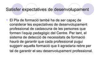 Satisfer expectatives de desenvolupament El Pla de formació també ha de ser capaç de considerar les expectatives de desenvolupament professional de cadascuna de les persones que formen l’equip pedagògic del Centre. Per tant, el sistema de detecció de necessitats de formació haurà de garantir que cada professional pugui suggerir aquella formació que li agradaria rebre per tal de garantir el seu desenvolupament professional.   