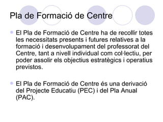 Pla de Formació de Centre El Pla de Formació de Centre ha de recollir totes les necessitats presents i futures relatives a la formació i desenvolupament del professorat del Centre, tant a nivell individual com col·lectiu, per poder assolir els objectius estratègics i operatius previstos. El Pla de Formació de Centre és una derivació del Projecte Educatiu (PEC) i del Pla Anual (PAC). 